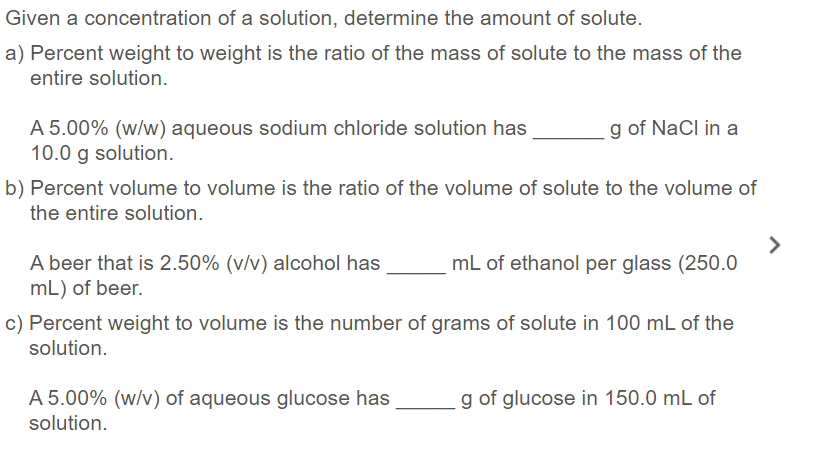 Given a concentration of a solution, determine the amount of solute.
a) Percent weight to weight is the ratio of the mass of solute to the mass of the
entire solution.
A 5.00% (w/w) aqueous sodium chloride solution has
10.0 g solution.
g of NaCl in a
b) Percent volume to volume is the ratio of the volume of solute to the volume of
the entire solution.
>
mL of ethanol per glass (250.0
A beer that is 2.50% (v/v) alcohol has
mL) of beer.
c) Percent weight to volume is the number of grams of solute in 100 mL of the
solution.
A 5.00% (w/v) of aqueous glucose has
g of glucose in 150.0 mL of
solution.
