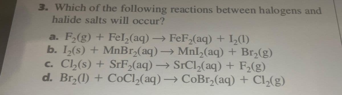 3. Which of the following reactions between halogens and
halide salts will occur?
a. F₂(g) + Fel₂(aq) → FeF2₂(aq) + 1₂(1)
b. 1₂(s) + MnBr₂(aq) → Mnl₂(aq) + Br₂(g)
c. Cl₂(s) + SrF₂(aq) → SrCl₂(aq) + F₂(g)
d. Br₂(1) + CoCl₂(aq) → CoBr₂(aq) + Cl₂(g)