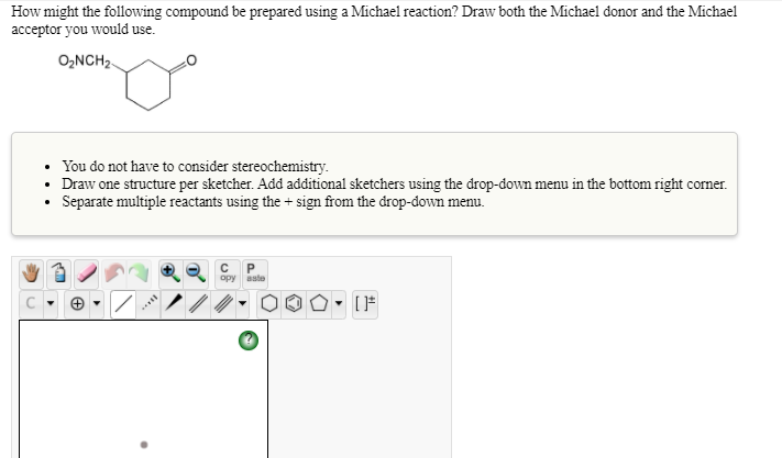 How might the following compound be prepared using a Michael reaction? Draw both the Michael donor and the Michael
acceptor you would use.
O₂NCH₂-
.
You do not have to consider stereochemistry.
Draw one structure per sketcher. Add additional sketchers using the drop-down menu in the bottom right corner.
Separate multiple reactants using the + sign from the drop-down menu.
/
Du
C P
opy aste
O [F