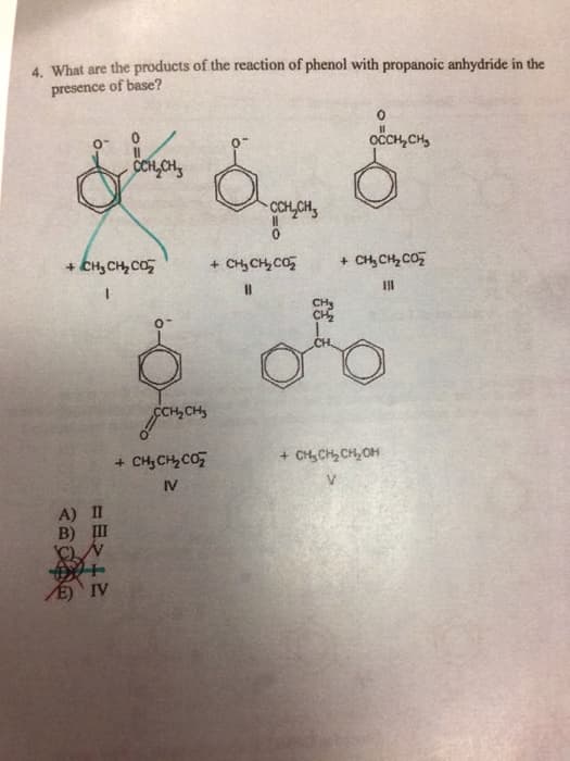 4. What are the products of the reaction of phenol with propanoic anhydride in the
presence of base?
+ CH3CH CO2
A) II
В) Ш
CCH₂CH
+
E) IV
CCH₂CH₂
+ CHCH, Co,
IV
CCH₂CH₂
+ CHICH, Cá,
11
осенен,
+ CH, CH CO2
111
о
+ CHCH CH OH