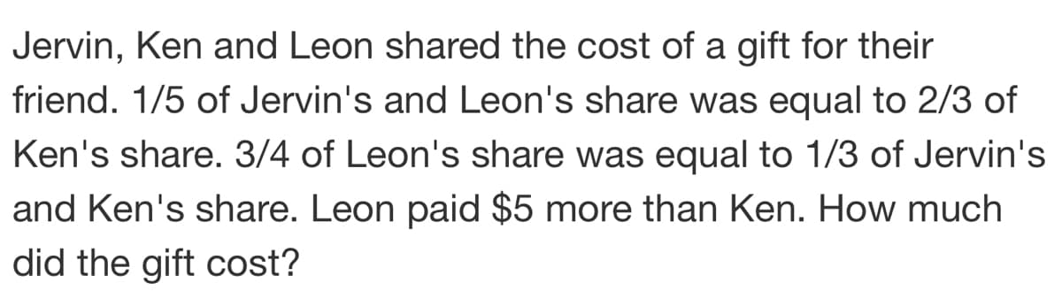 Jervin, Ken and Leon shared the cost of a gift for their
friend. 1/5 of Jervin's and Leon's share was equal to 2/3 of
Ken's share. 3/4 of Leon's share was equal to 1/3 of Jervin's
and Ken's share. Leon paid $5 more than Ken. How much
did the gift cost?