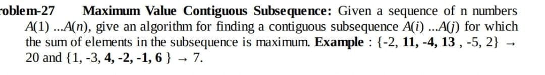 roblem-27
Maximum Value Contiguous Subsequence: Given a sequence of n numbers
A(1) ..A(n), give an algorithm for finding a contiguous subsequence A(i) ...A(G) for which
the sum of elements in the subsequence is maximum. Example : {-2, 11, -4, 13 , -5, 2} →
20 and {1, -3, 4, -2, -1, 6 } 7.
