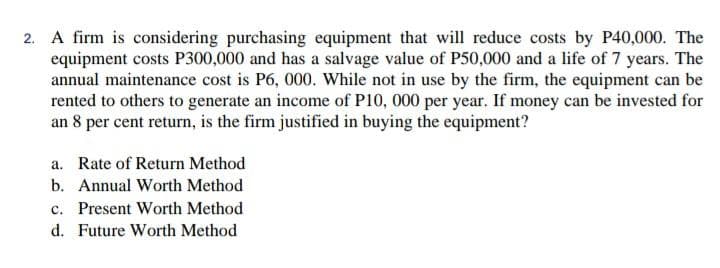 2. A firm is considering purchasing equipment that will reduce costs by P40,000. The
equipment costs P300,000 and has a salvage value of P50,000 and a life of 7 years. The
annual maintenance cost is P6, 000. While not in use by the firm, the equipment can be
rented to others to generate an income of P10, 000 per year. If money can be invested for
an 8 per cent return, is the firm justified in buying the equipment?
a. Rate of Return Method
Annual Worth Method
b.
c. Present Worth Method
d. Future Worth Method