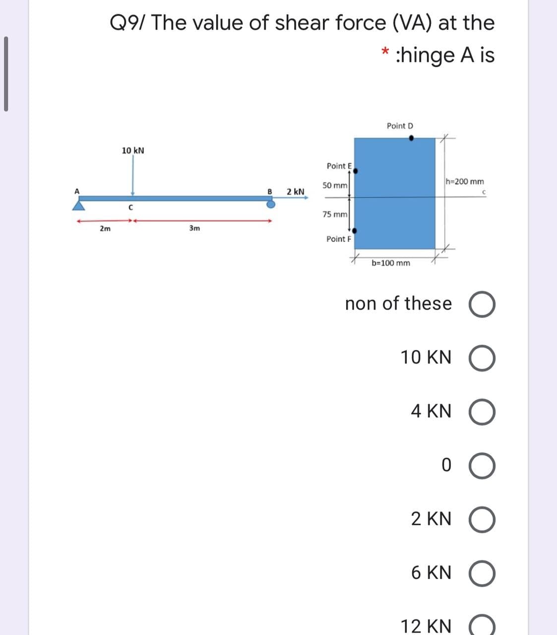 Q9/ The value of shear force (VA) at the
:hinge A is
Point D
10 kN
Point E
h=200 mm
50 mm
A
B
2 kN
75 mm
2m
3m
Point F
b=100 mm
non of these O
10 KN O
4 KN
2 KN
6 KN O
12 KN
