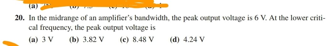 (a)
20. In the midrange of an amplifier's bandwidth, the peak output voltage is 6 V. At the lower criti-
cal frequency, the peak output voltage is
(а) 3 V
(b) 3.82 V
(c) 8.48 V
(d) 4.24 V
