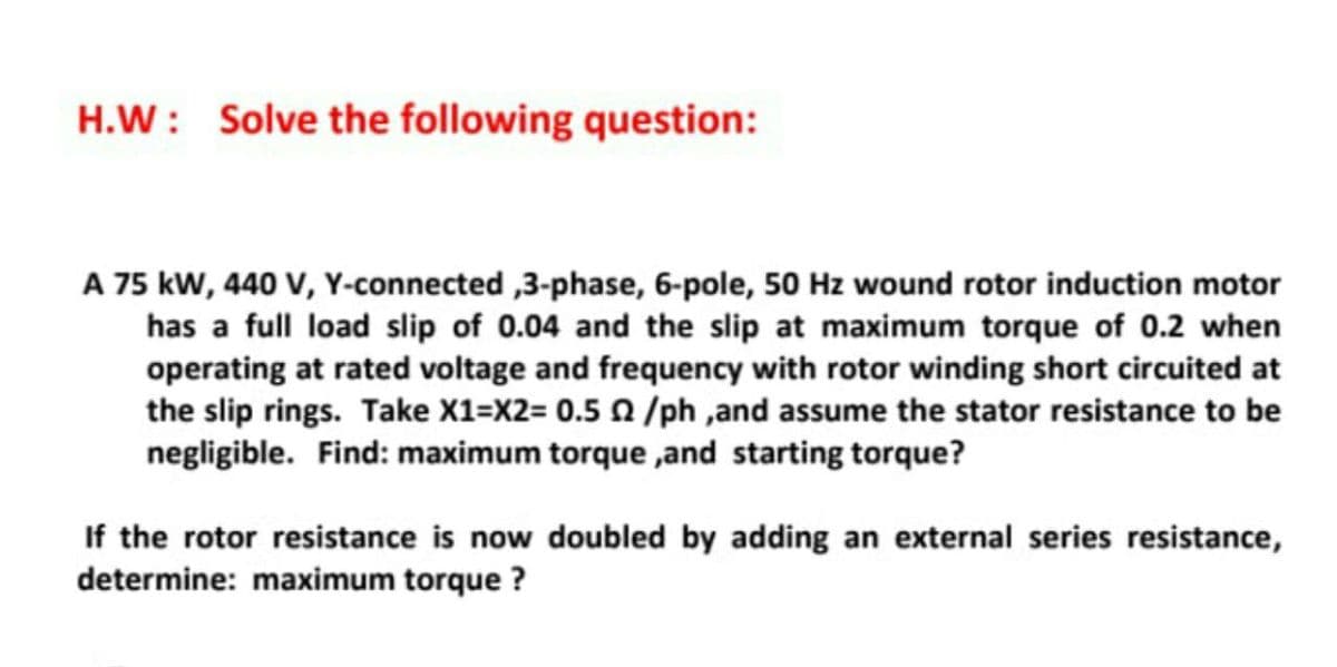 H.W: Solve the following question:
A 75 kW, 440 V, Y-connected ,3-phase, 6-pole, 50 Hz wound rotor induction motor
has a full load slip of 0.04 and the slip at maximum torque of 0.2 when
operating at rated voltage and frequency with rotor winding short circuited at
the slip rings. Take X1=X2= 0.5 /ph ,and assume the stator resistance to be
negligible. Find: maximum torque ,and starting torque?
If the rotor resistance is now doubled by adding an external series resistance,
determine: maximum torque ?
