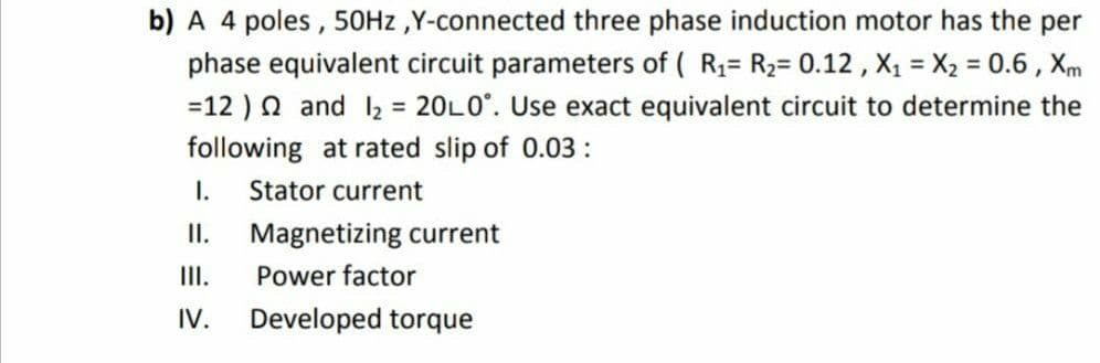 b) A 4 poles , 50HZ ,Y-connected three phase induction motor has the per
phase equivalent circuit parameters of ( R1= R2= 0.12 , X1 = X2 = 0.6 , Xm
=12 ) n and 2 = 20L0°. Use exact equivalent circuit to determine the
following at rated slip of 0.03:
I.
Stator current
I.
Magnetizing current
II.
Power factor
IV.
Developed torque
