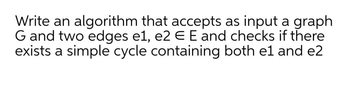 Write an algorithm that accepts as input a graph
G and two edges e1, e2 E E and checks if there
exists a simple cycle containing both el and e2
