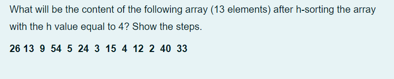 What will be the content of the following array (13 elements) after h-sorting the array
with the h value equal to 4? Show the steps.
26 13 9 54 5 24 3 15 4 12 2 40 33
