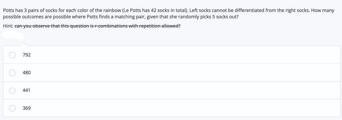 Potts has 3 pairs of socks for each color of the rainbow (i.e Potts has 42 socks in total). Left socks cannot be differentiated from the right socks. How many
possible outcomes are possible where Potts finds a matching pair, given that she randomly picks 5 socks out?
Hint: can you observe that this question is r-combinations with repetition allowed?
792
480
441
369
0000
