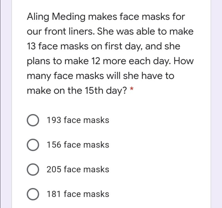 Aling Meding makes face masks for
our front liners. She was able to make
13 face masks on first day, and she
plans to make 12 more each day. How
many face masks will she have to
make on the 15th day? *
193 face masks
O 156 face masks
O 205 face masks
O 181 face masks
