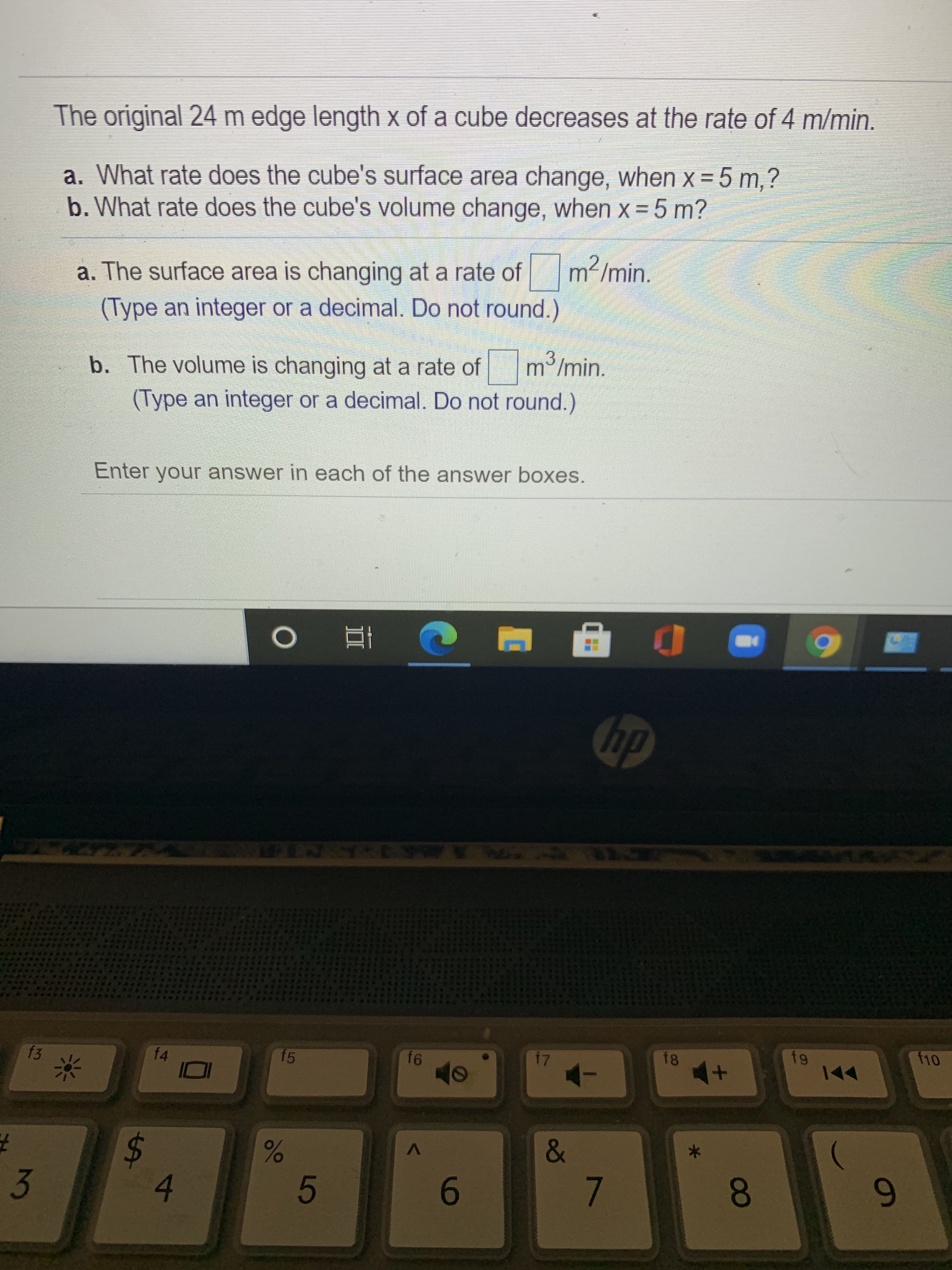 The original 24 m edge length \(x\) of a cube decreases at the rate of 4 m/min.

a. What rate does the cube's surface area change, when \( x = 5 \) m?
b. What rate does the cube's volume change, when \( x = 5 \) m?

a. The surface area is changing at a rate of \(\boxed{\phantom{0}} \, \text{m}^2/\text{min}\).
(Type an integer or a decimal. Do not round.)

b. The volume is changing at a rate of \(\boxed{\phantom{0}} \, \text{m}^3/\text{min}\).
(Type an integer or a decimal. Do not round.)

Enter your answer in each of the answer boxes.