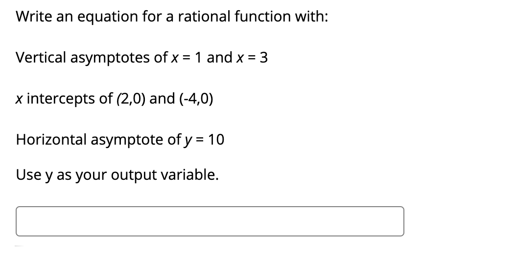 Write an equation for a rational function with:
Vertical asymptotes of x = 1 and x = 3
x intercepts of (2,0) and (-4,0)
Horizontal asymptote of y = 10
Use y as your output variable.
