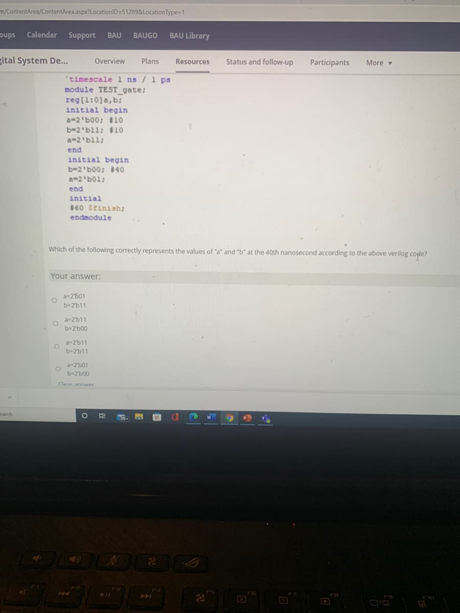 m/ContentArea/ContentArea.aspx?LocationID=512898&LocationType=1
oups
Calendar
Support
BAU
BAUGO
BAU Library
gital System De...
Overview
Plans
Resources
Status and follow-up
Participants
More
*timescale 1 ns / 1 ps
module TEST_gate;
reg[1:0]a,b;
initial begin
a=2'b00; #10
b=2'bll; #10
a-2'bll;
end
initial begin
b-2'b00; #40
;b01י 2-a
end
initial
$60 Sfinish;
endmodule
Which of the following correctly represents the values of "a" and "b" at the 40th nanosecond according to the above verilog code?
Your answer:
a=2'601
b=2'b11
a-2'b11
b=2'b00
a-2'b11
b=2'b11
a=2'b01
b-2'b00
Clear anCwer
earch
FS
DIR
