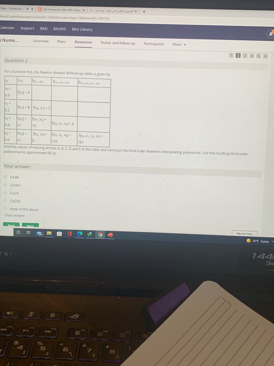 Otesi - Oyunbozan (s X
C Get Homework Help With Cheg x G gle - i yall ubll yall X
Area/ContentArea.aspx?LocationID=536428&LocationType=1&ElementID=2491745
Calendar Support
BAU BAUGO
BAU Library
O Nume...
Overview
Plans
Resources
Status and follow-up
Participants
More
1 2 3 4 5 6
.
Question 2
For a function f(x), the Newton divided differences table is given by
Xk
fox
ftx1 X
f(x2 X
Xo =
f[xo] = A
0.0
X =
f[x1] = B f[Xo, X1] = C
0.2
X2 =
f(x2] = f(x1, x2] =
F(Xo. X1, X2] = E
0.4
31
70
f[x3] =
51
f[x2, X3] = f[X1, X2, X3] =
150
X3 =
f[Xo, X1, X2, X3) =
%3D
0.6
187
Find the values of missing entries A, B, C, D and E ih the table and construct the third order Newton's interpolating polynomial. Use the resulting third order
polynomial to approximate f(0.3).
Your answer:
O 54.88
O 23.061
O 6.024
O 5.8256
O none of the above
Clear answer
Back
Next
PAIISA test
99+
47°F Sunny-
144
TRIY
411
404
X
ED
%24
5n
6
7.
V.
