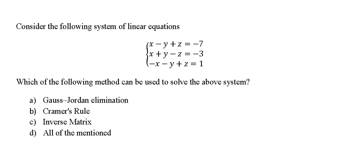 Consider the following system of linear equations
(x -y+z = -7
{x+y - z = -3
-x - y +z = 1
Which of the following method can be used to solve the above system?
a) Gauss-Jordan elimination
b) Cramer's Rule
c) Inverse Matrix
d) All of the mentioned
