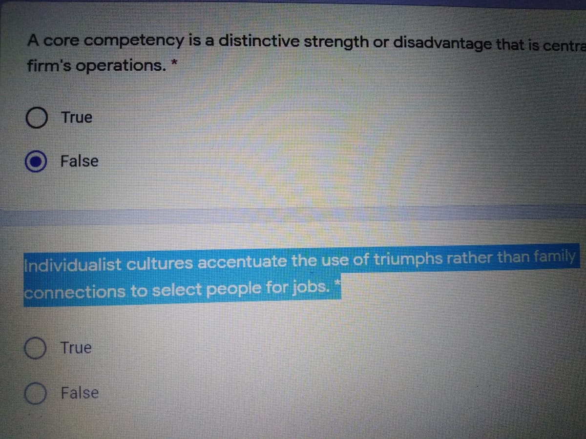 A core competency is a distinctive strength or disadvantage that is centra
firm's operations.
True
False
Individualist cultures accentuate the use of triumphs rather than family
connections to select people for jobs.
True
False
