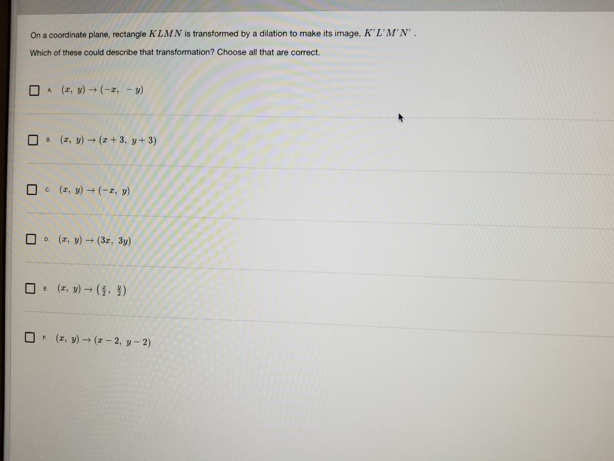 On a coordinate plane, rectangle KLMN is transformed by a dilation to make its image, K'L'M'N'.
Which of these could describe that transformation? Choose all that are correct.
A (x, y)→(-x, – y)
B. (x, y) → (x + 3, y+3)
c. (I, y) → (-x, y)
(r, y) → (3x, 3y)
D.
O E (z, y) → (3, })
F (r, y) → (x – 2, y – 2)
