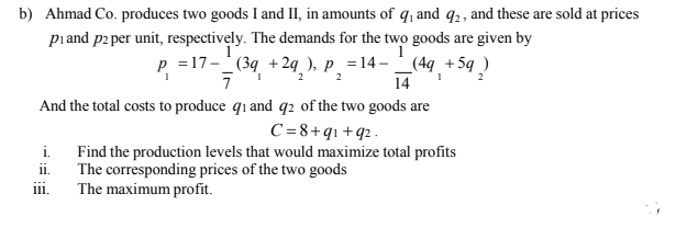 b) Ahmad Co. produces two goods I and II, in amounts of q, and q2, and these are sold at prices
piand p2 per unit, respectively. The demands for the two goods are given by
p =17- (39 +2q ), p_ =14– _(4q +5q )
+5q ?
2
2
14
And the total costs to produce q1 and q2 of the two goods are
C=8+qı +q2.
i. Find the production levels that would maximize total profits
The corresponding prices of the two goods
The maximum profit.
ii.
iii.
