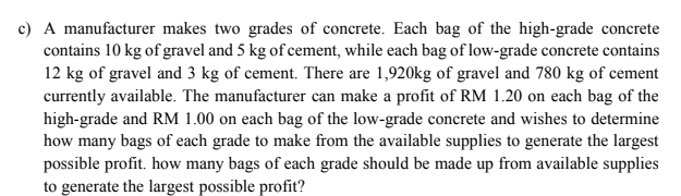 c) A manufacturer makes two grades of concrete. Each bag of the high-grade concrete
contains 10 kg of gravel and 5 kg of cement, while each bag of low-grade concrete contains
12 kg of gravel and 3 kg of cement. There are 1,920kg of gravel and 780 kg of cement
currently available. The manufacturer can make a profit of RM 1.20 on each bag of the
high-grade and RM 1.00 on each bag of the low-grade concrete and wishes to determine
how many bags of each grade to make from the available supplies to generate the largest
possible profit. how many bags of each grade should be made up from available supplies
to generate the largest possible profit?
