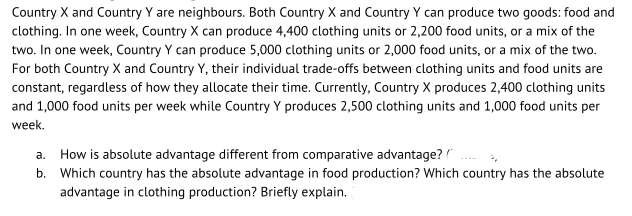 Country X and Country Y are neighbours. Both Country X and Country Y can produce two goods: food and
clothing. In one week, Country X can produce 4,400 clothing units or 2,200 food units, or a mix of the
two. In one week, Country Y can produce 5,000 clothing units or 2,000 food units, or a mix of the two.
For both Country X and Country Y, their individual trade-offs between clothing units and food units are
constant, regardless of how they allocate their time. Currently, Country X produces 2,400 clothing units
and 1,000 food units per week while Country Y produces 2,500 clothing units and 1,000 food units per
week.
a. How is absolute advantage different from comparative advantage?
b. Which country has the absolute advantage in food production? Which country has the absolute
advantage in clothing production? Briefly explain.
