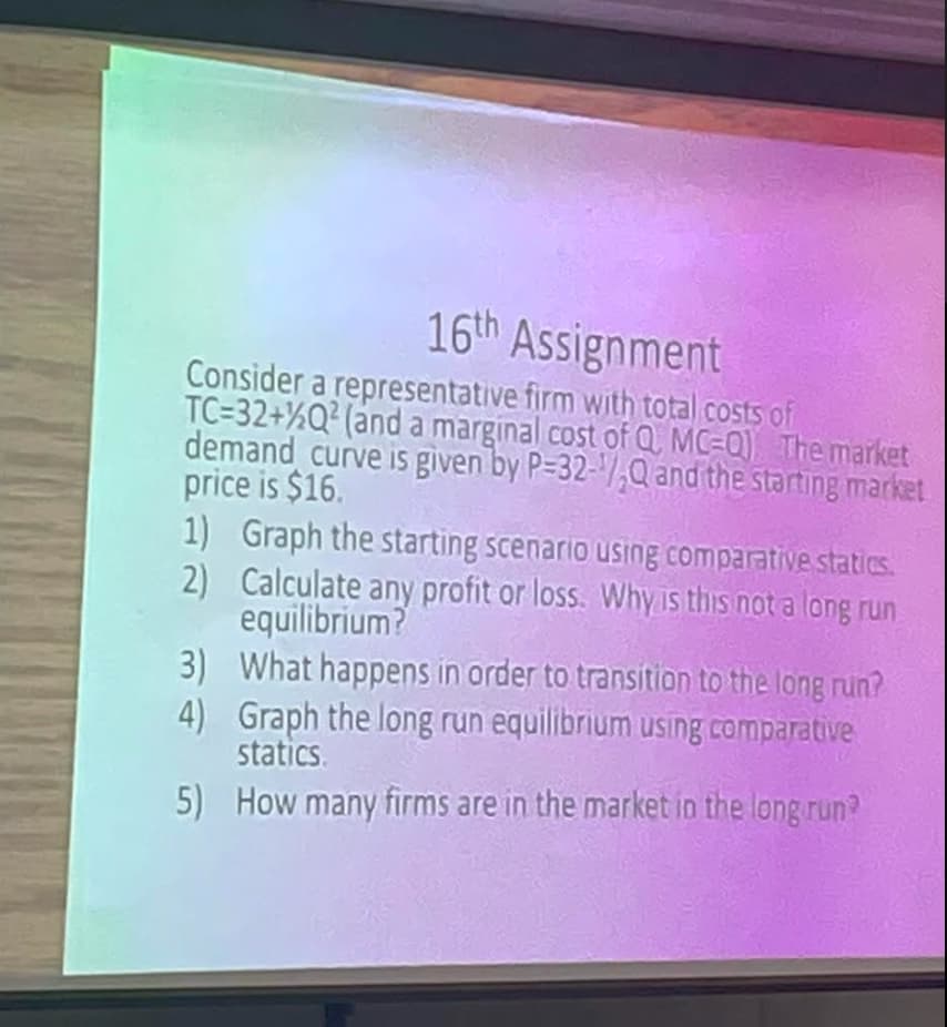 16th Assignment
Consider a representative firm with total costs of
TC=32+%Q² (and a marginal cost of Q MC-Q) The market
demand curve is given by P-32-/,Q and the starting market
price is $16.
1) Graph the starting scenario using comparative statics.
2) Calculate any profit or loss. Why is this not a long run
equilibrium?
3) What happens in order to transition to the long run?
4) Graph the long run equilibrium using comparative
statics.
5) How many firms are in the market in the long run?
