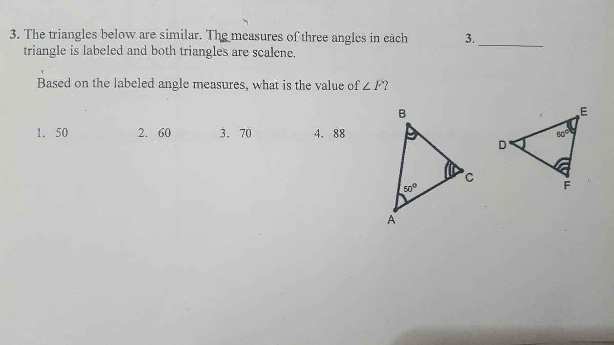 3. The triangles below.are similar. The measures of three angles in eāch
triangle is labeled and both triangles are scalene.
3.
Based on the labeled angle measures, what is the value of L F?
1. 50
2. 60
3. 70
4. 88
500
A
