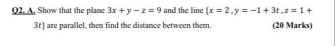 Q2. A. Show that the plane 3x +y-z = 9 and the line {x 2,y -1+3t,z 1+
3t} are parallel, then find the distance between them.
(20 Marks)
