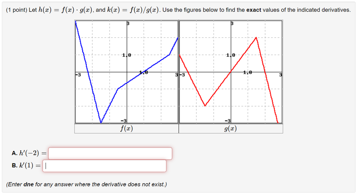 (1 point) Let h(x) = f(x) · g(x), and k(x) = f(x)/g(x). Use the figures below to find the exact values of the indicated derivatives.
1,0
1.0
F3
1.0
-3
-3
f(x)
g(æ)
А.h(-2) —
B. k' (1) =||
(Enter dne for any answer where the derivative does not exist.)
