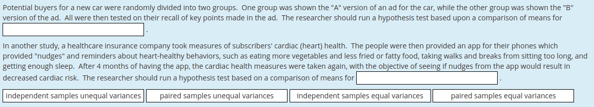 Potential buyers for a new car were randomly divided into two groups. One group was shown the "A" version of an ad for the car, while the other group was shown the "B"
version of the ad. All were then tested on their recall of key points made in the ad. The researcher should run a hypothesis test based upon a comparison of means for
In another study, a healthcare insurance company took measures of subscribers' cardiac (heart) health. The people were then provided an app for their phones which
provided "nudges" and reminders about heart-healthy behaviors, such as eating more vegetables and less fried or fatty food, taking walks and breaks from sitting too long, and
getting enough sleep. After 4 months of having the app, the cardiac health measures were taken again, with the objective of seeing if nudges from the app would result in
decreased cardiac risk. The researcher should run a hypothesis test based on a comparison of means for
independent samples unequal variances
paired samples unequal variances
independent samples equal variances
paired samples equal variances
