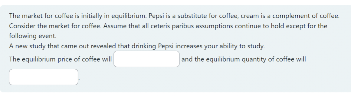 The market for coffee is initially in equilibrium. Pepsi is a substitute for coffee; cream is a complement of coffee.
Consider the market for coffee. Assume that all ceteris paribus assumptions continue to hold except for the
following event.
A new study that came out revealed that drinking Pepsi increases your ability to study.
The equilibrium price of coffee will
and the equilibrium quantity of coffee will