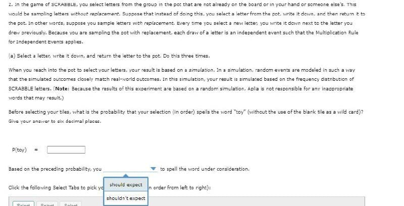 2. In the game of SCRABBLE, you select letters from the group in the pot that are not already on the board or in your hand or someone else's. This
would be sampling letters without replacement. Suppose that instead of doing this. you select a letter from the pot. write it down. and then return t to
the pot. In other words, suppose you sample letters with replacement. Every time you select a new letter, you write it down next to the letter you
drew previously. Because you are sampling the pot with replacement, each draw of a letter is an independent event such that the Multiplication Rule
for Independent Events applies.
(a) Select a letter, write it down, and return the letter to the pot. Do this three times.
When you reach into the pot to select your letters, your result is based on a simulation. In a simulation, random events are modeled in such a way
that the simulated outcomes closely match real-world outcomes. In this simulation, your result is simulated based on the frequency distribution of
SCRABBLE letters. (Note: Because the results of this experiment are based on a random simulation, Aplia is not responsible for any inacpropriate
words that may result.)
Before salecting your tiles, what is the probability that your selection (in order) spells the word "toy" (withcut the use of the blank tile as a wild card)?
Giva your answer to six dacimal places.
P[toy)
Based on the preceding probability, you
to spell the word under consideration.
should expect
Click the following Select Tabs to pick yd
n order from left to right):
shouldn't expect
Soloct
Sonot
Solont
