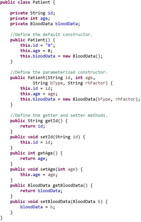 public class Patient {
private String id;
private int age;
private BloodData bloodData;
//Define the default constructor.
public Patient() {
this.id = "0";
this.age = 0;
this.bloodData = new BloodData();
}
//Define the parameterized constructor.
public Patient (String id, int age,
String bType, String rhFactor) {
this.id = id;
this.age
age;
this.bloodData = new BloodData(bType, rhFactor);
}
//Define the getter and setter methods.
public String getId() {
return id;
}
public void setId (String id) {
this.id = id;
}
public int getAge() {
return age;
}
public void setAge(int age) {
this.age age;
}
public BloodData getBloodData()
return bloodData;
}
public void setBloodData (BloodData b) {
bloodData = b;
}
}