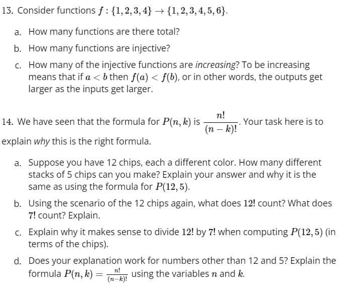 13. Consider functions f: {1,2,3,4} {1, 2, 3, 4, 5, 6}.
a. How many functions are there total?
b. How many functions are injective?
c. How many of the injective functions are increasing? To be increasing
means that if a < b then f(a) < f(b), or in other words, the outputs get
larger as the inputs get larger.
n!
14. We have seen that the formula for P(n, k) is
. Your task here is to
(n - k)!
explain why this is the right formula.
a. Suppose you have 12 chips, each a different color. How many different
stacks of 5 chips can you make? Explain your answer and why it is the
same as using the formula for P(12,5).
b. Using the scenario of the 12 chips again, what does 12! count? What does
7! count? Explain.
c. Explain why it makes sense to divide 12! by 7! when computing P(12,5) (in
terms of the chips).
d. Does your explanation work for numbers other than 12 and 5? Explain the
formula P(n, k)
n!
=
(k) using the variables n and k.
(n-k)!