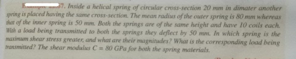 pe 07. Inside a helical spring of circular cross-section 20 mm in dimater another
spring is placed having the same cross-section. The mean radius of the outer spring is 80 mm whereas
that of the inner spring is 50 mm. Both the springs are of the same height and have 10 coils each.
With a load being transmitted to both the springs they deflect by 50 mm. In which spring is the
maximum shear stress greater, and what are their magnitudes? What is the corresponding load being
transmitted? The shear modulus C = 80 GPa for both the spring materials.
%3D
