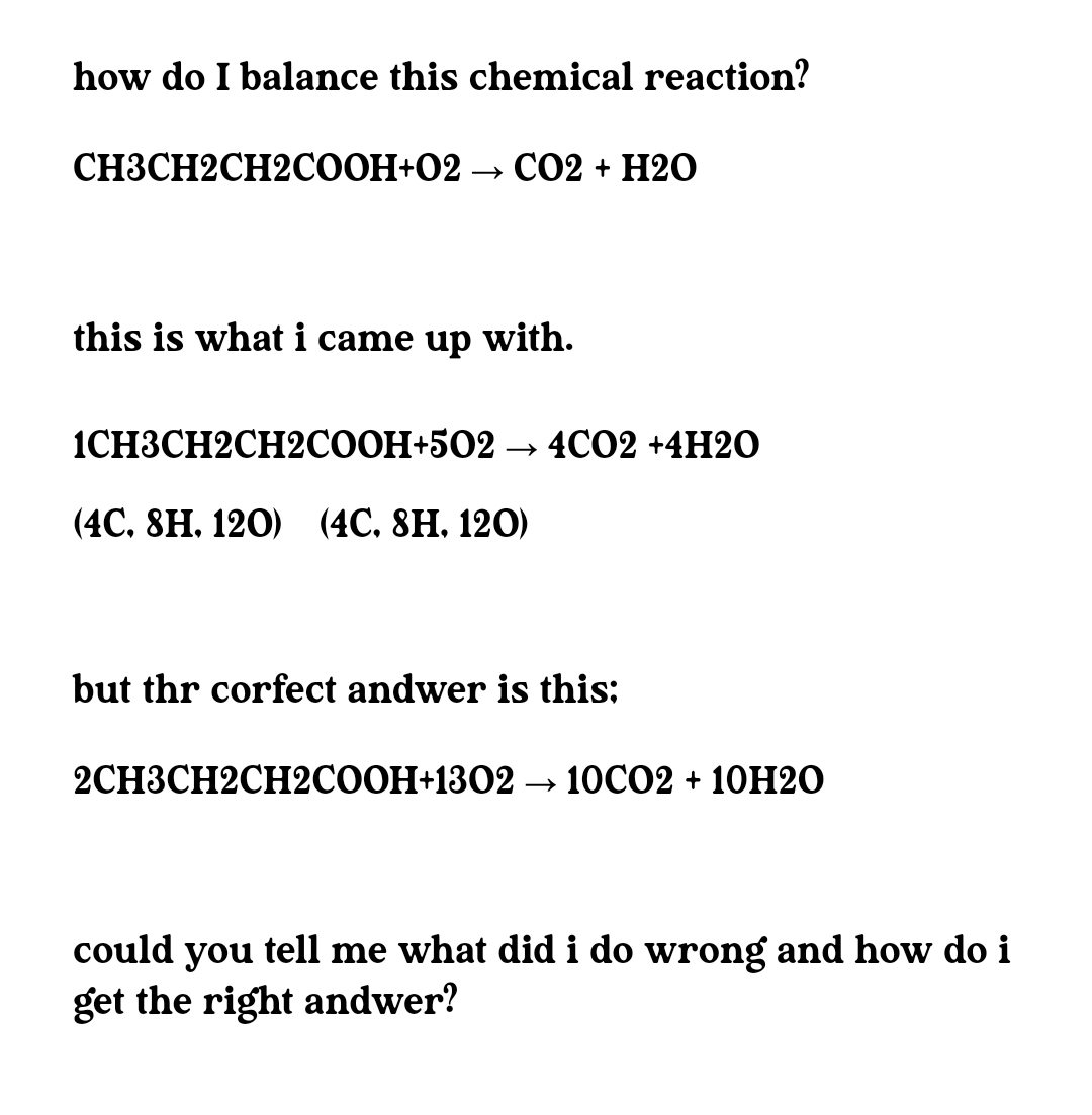 how do I balance this chemical reaction?
СНЗСН2СH2CООН+02 —> СО2 + H20
this is what i came up with.
1CНЗСH2CH2CООН+502 — 4C02 +4H20
(4C. 8H. 120) (4С, 8H. 120)
but thr corfect andwer is this:
2CHЗСH2CH2CООН+1302 -
→ 10CO2 + 10H2O
could you tell me what did i do wrong and how do i
get the right andwer?
