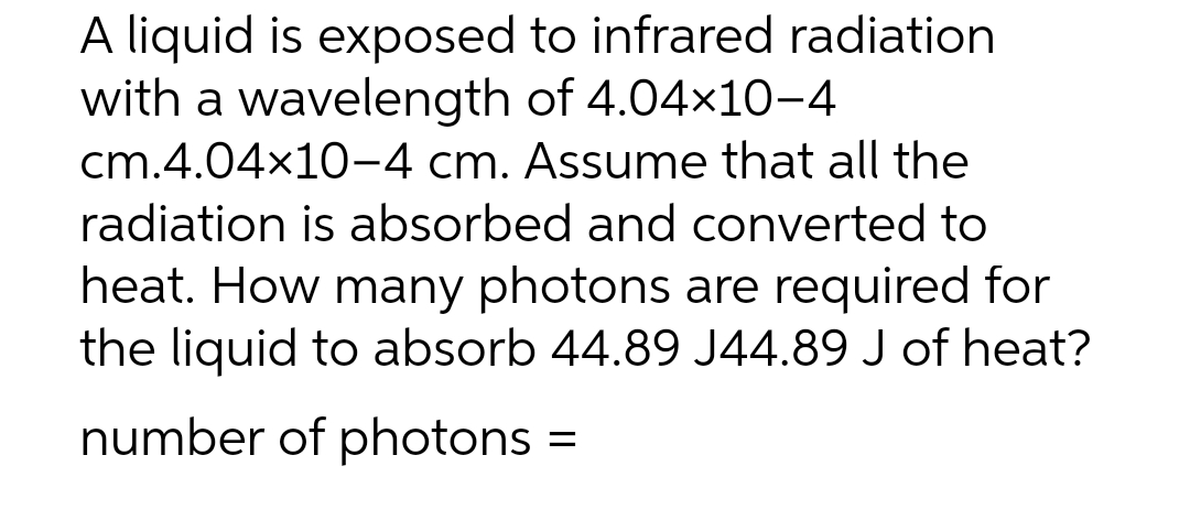 A liquid is exposed to infrared radiation
with a wavelength of 4.04x10-4
cm.4.04x10-4 cm. Assume that all the
radiation is absorbed and converted to
heat. How many photons are required for
the liquid to absorb 44.89 J44.89 J of heat?
number of photons =
