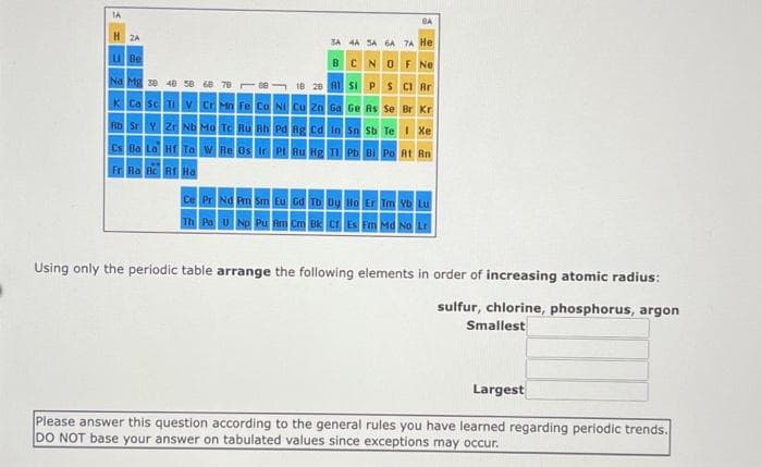 IA
8A
H 2A
3A 4A SA GA 7A He
U Be
BCNO F Ne
Na Mg se 48 50 68 78 ee
18 28 Al sI P s CI Ar
K Ca sc TI v Cr Mn Fe co NI Cu zn Ga Ge As se Br Kr
Rb Sr Y Z ND Mo Te Ru Rh Pd Ag cd in sn sb Te Xe
cs Ba La H Taw Re os Ir Pt su Hg T Pb BI Po At Rn
Fr Ra Rc R Ha
Ce Pr Nd Pm Sm Eu Gd Tb Dy Ho Er Tm Vb Lu
Th Po u Np Pu Am Cm Bk Cr Es Fm Ma No Lr
Using only the periodic table arrange the following elements in order of increasing atomic radius:
sulfur, chlorine, phosphorus, argon
Smallest
Largest
Please answer this question according to the general rules you have learned regarding periodic trends.
DO NOT base your answer on tabulated values since exceptions may occur.
