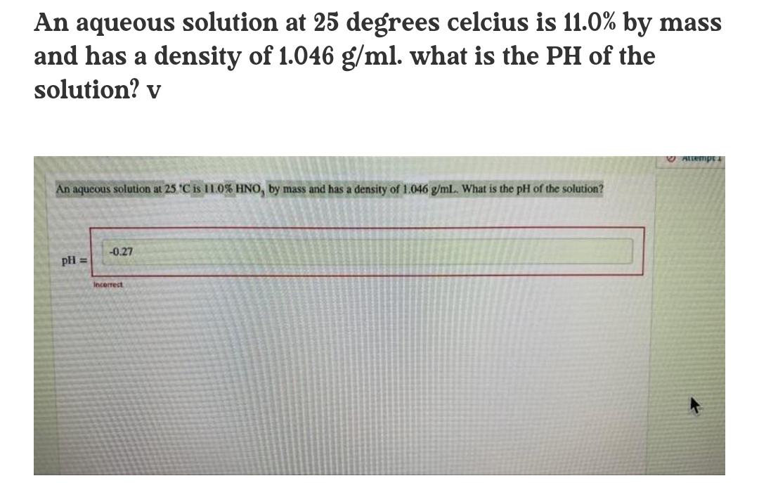 An aqueous solution at 25 degrees celcius is 11.0% by mass
and has a density of 1.046 g/ml. what is the PH of the
solution? v
An aqueous solution at 25 C is 11.0% HNO, by mass and has a density of 1.046 g/mlL. What is the pH of the solution?
-0.27
pH =
Incerrect
