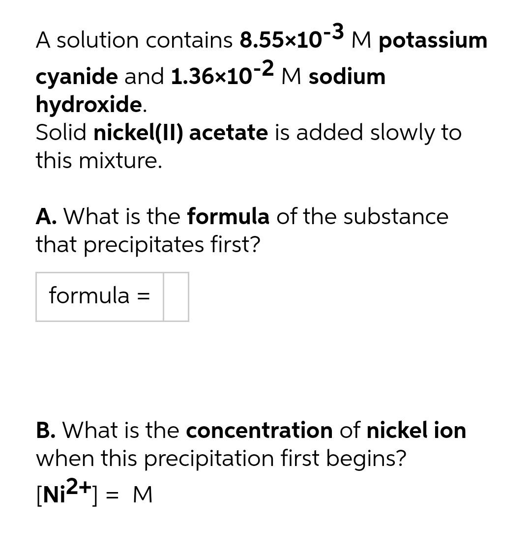 A solution contains 8.55x103 M potassium
cyanide and 1.36x10-2 M sodium
hydroxide.
Solid nickel(II) acetate is added slowly to
this mixture.
A. What is the formula of the substance
that precipitates first?
formula =
B. What is the concentration of nickel ion
when this precipitation first begins?
[Ni2*] = M
