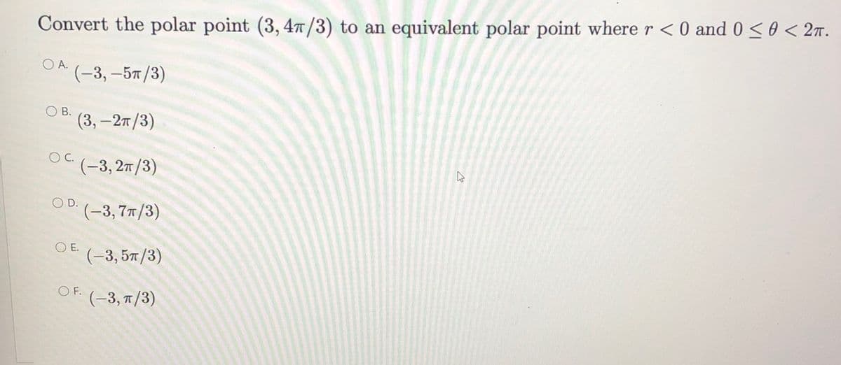 Convert the polar point (3, 4T/3) to an equivalent polar point where r <0 and 0 < 0 < 27.
O A.
(-3, -5т /3)
OB.
(3, -2т /3)
OC.
(-3, 27/3)
O D.
(-3, 77/3)
O E.
(-3, 5T/3)
O F.
(-3, T/3)
