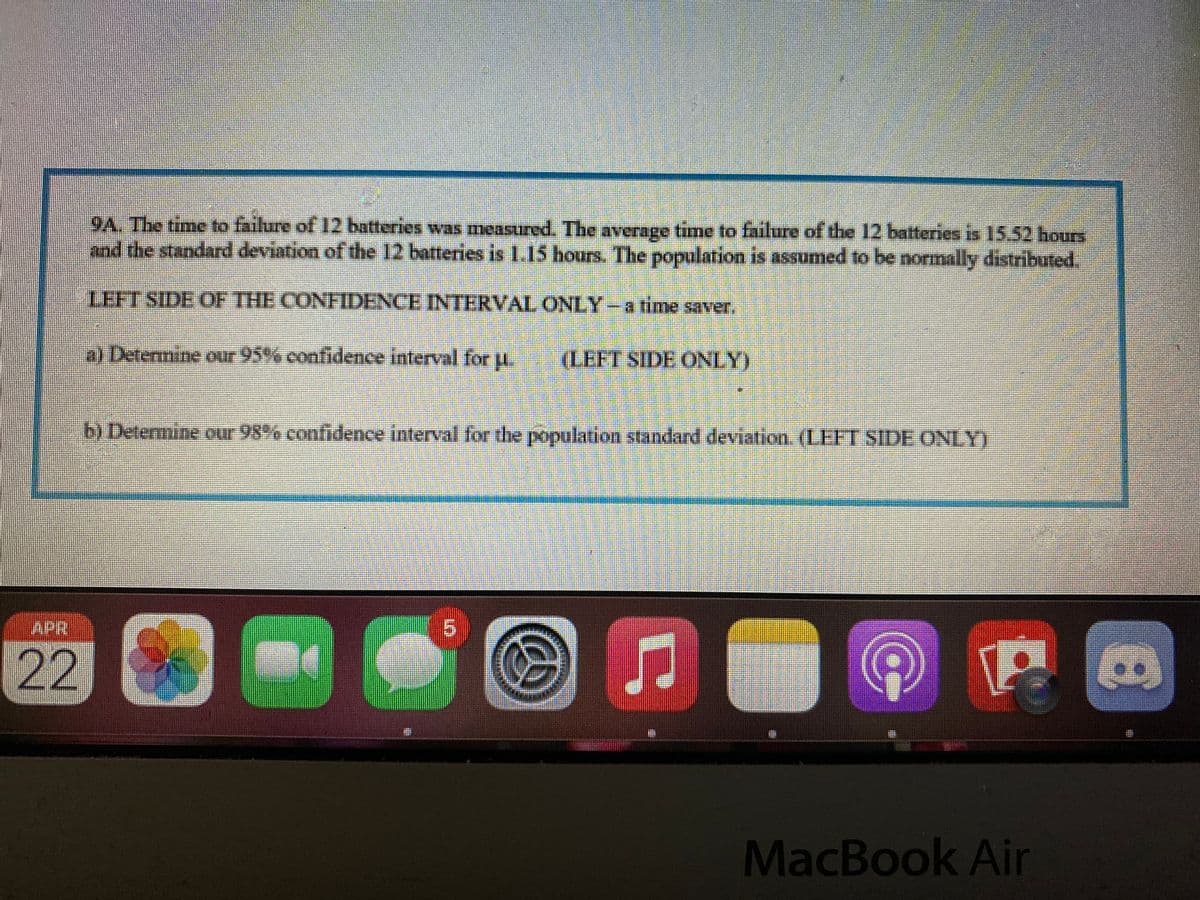 9A. The time to failure of 12 batteries was measured. The average time to failure of the 12 batteries is 15.52 hours
and the standard deviation of the 12 batteries is 1.15 hours. The population is assumed to be normally distributed.
o amjte o 76
LEFT SIDE OF THE CONFIDENCE INTERVAL ONLY -a time saver.
a) Determine our 95% confidence interval for u.
(LEFT SIDE ONLY)
b) Determine our 98% confidence interval for the population standard deviation. (LEFT SIDE ONLY)
APR
5.
22
MacBook Air
