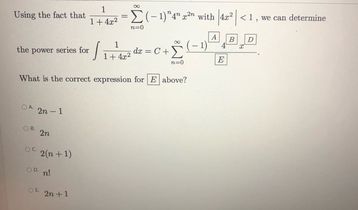 Using the fact that
1
= )(-1)"4" x2n with 4x2 | <1 , we can determine
1+ 4x2
n=0
| A
B
4°
1
dr = C +)
1)
the power series for
1+ 4x2
E
n=0
What is the correct expression for E above?
O A.
2n - 1
B.
2n
2(n + 1)
n!
O E.
2n +1
