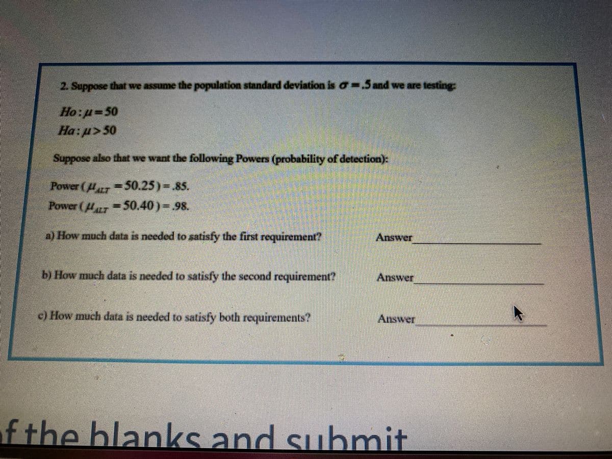 2 Suppose that we assume the population standard deviation is a-Sand we are testing:
Ho:p-50
Ha:p>50
Suppose also that we want the following Powers (probability of detection):
Power ( =50.25)-.85.
Power (,=50.40)-.98.
a) How much data is needed to satisfy the first requirement?
Answer
b) How much data is needed to satisfy the second requirement?
)How much data is needed to satisfy both requirements?
Aliswer
f the blanks and submit
