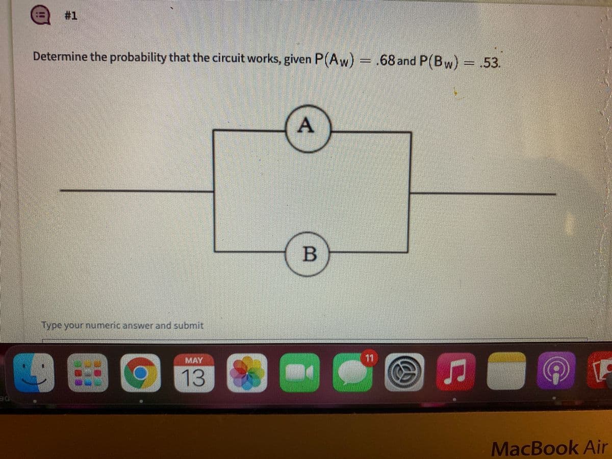 #1
Determine the probability that the circuit works, given P(Aw) .68 and P(Bw)- 53.
iype your numeric answer and submit
MAY
11
13
DE
MacBook Air
