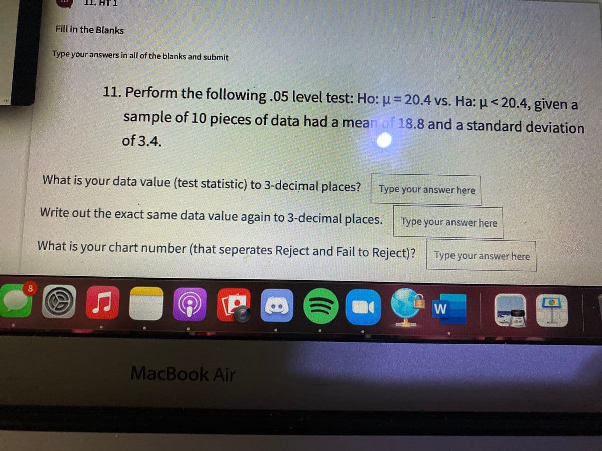 Fill in the Blanks
Type your answers in all of the blanks and submit
11. Perform the following.05 level test: Ho: u = 20.4 vs. Ha: µ < 20.4, given a
sample of 10 pieces of data had a mean of 18.8 and a standard deviation
of 3.4.
What is your data value (test statistic) to 3-decimal places?
Type your answer here
Write out the exact same data value again to 3-decimal places.
Type your answer here
What is your chart number (that seperates Reject and Fail to Reject)?
Type your answer here
8.
MacBook Air
