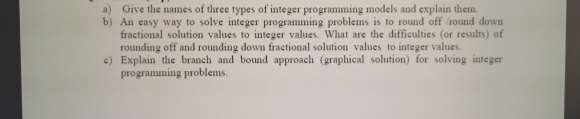 Give the names of three types of integer programming models and explain them.
An easy way to solve integer programming problems is to round off round down
fractional solution values to integer values. What are the difficulties (or results) of
rounding off and rounding down fractional solution values to integer values.
