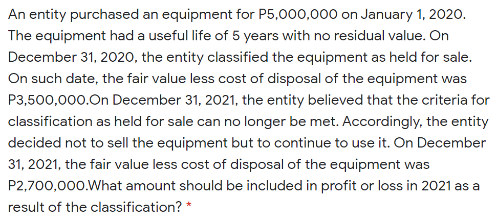 An entity purchased an equipment for P5,000,000 on January 1, 2020.
The equipment had a useful life of 5 years with no residual value. On
December 31, 2020, the entity classified the equipment as held for sale.
On such date, the fair value less cost of disposal of the equipment was
P3,500,000.0n December 31, 2021, the entity believed that the criteria for
classification as held for sale can no longer be met. Accordingly, the entity
decided not to sell the equipment but to continue to use it. On December
31, 2021, the fair value less cost of disposal of the equipment was
P2,700,000.What amount should be included in profit or loss in 2021 as a
result of the classification? *
