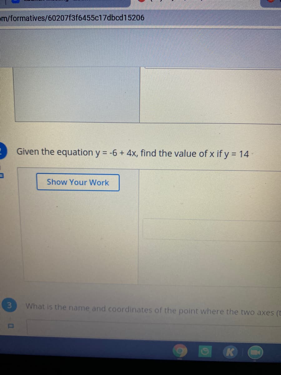 om/formatives/60207f3f6455c17dbcd15206
Given the equation y = -6 + 4x, find the value of x if y = 14
Show Your Work
What is the name and coordinates of the point where the two axes (t
K
