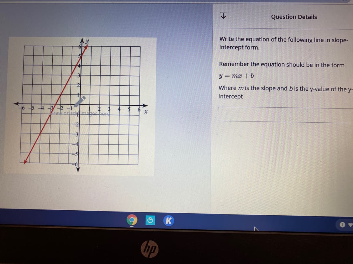 Question Details
Write the equation of the following line in slope-
intercept form.
Remember the equation should be in the form
y = mx + b
Where m is the slope and b is the y-value of the y-
intercept
16
5 4 -3 -2
4
K
hp
